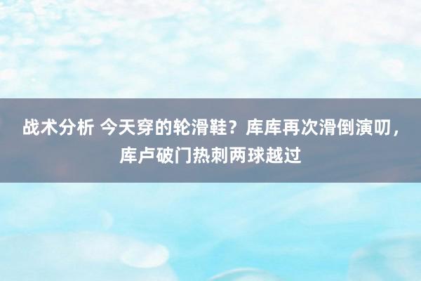 战术分析 今天穿的轮滑鞋？库库再次滑倒演叨，库卢破门热刺两球越过