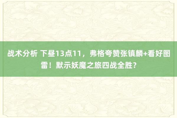 战术分析 下昼13点11，弗格夸赞张镇麟+看好图雷！默示妖魔之旅四战全胜？