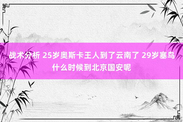 战术分析 25岁奥斯卡王人到了云南了 29岁塞鸟什么时候到北京国安呢