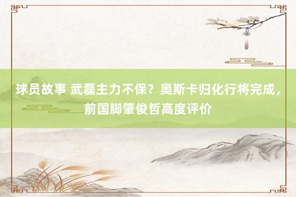 球员故事 武磊主力不保？奥斯卡归化行将完成，前国脚肇俊哲高度评价