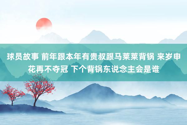 球员故事 前年跟本年有贵叔跟马莱莱背锅 来岁申花再不夺冠 下个背锅东说念主会是谁