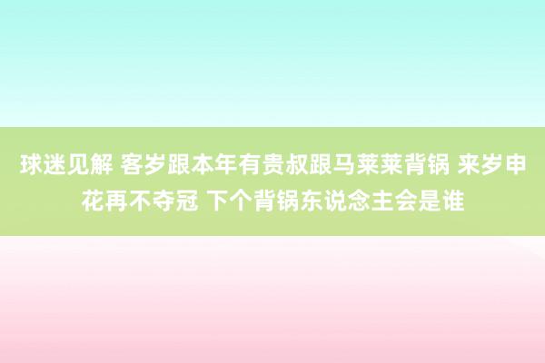 球迷见解 客岁跟本年有贵叔跟马莱莱背锅 来岁申花再不夺冠 下个背锅东说念主会是谁