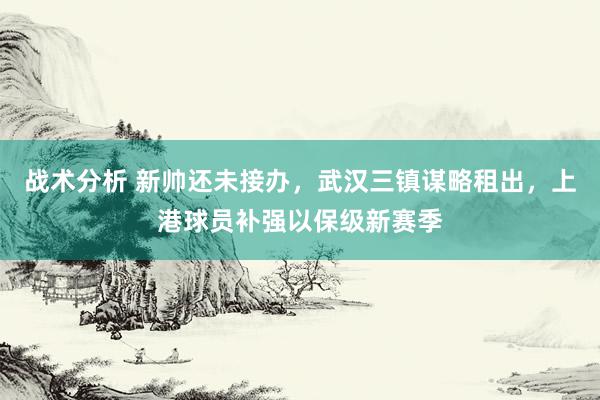 战术分析 新帅还未接办，武汉三镇谋略租出，上港球员补强以保级新赛季