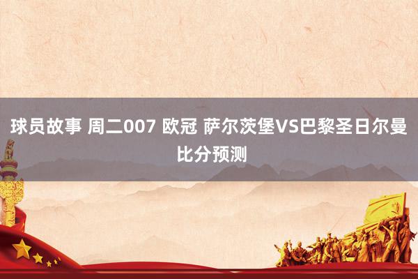 球员故事 周二007 欧冠 萨尔茨堡VS巴黎圣日尔曼 比分预测