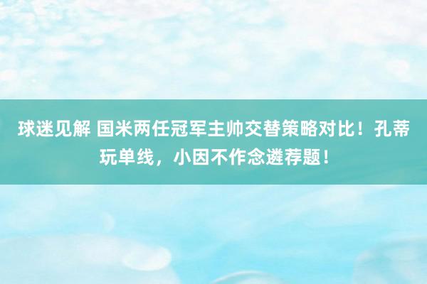 球迷见解 国米两任冠军主帅交替策略对比！孔蒂玩单线，小因不作念遴荐题！